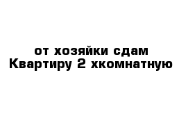 от хозяйки сдам Квартиру 2-хкомнатную